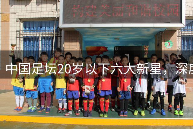 中国足坛20岁以下六大新星，深度分析，未来谁会成就最高